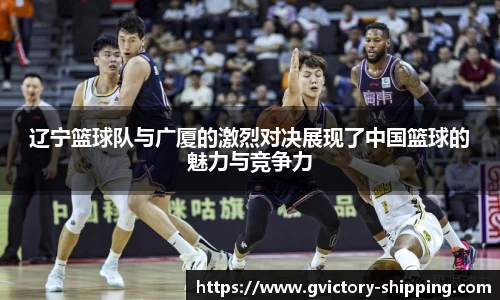 辽宁篮球队与广厦的激烈对决展现了中国篮球的魅力与竞争力