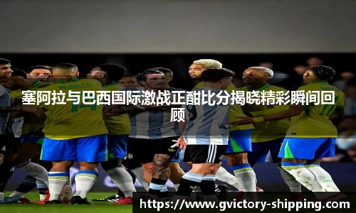 塞阿拉与巴西国际激战正酣比分揭晓精彩瞬间回顾